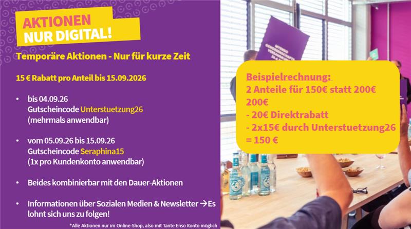 AKTIONEN NUR DIGITAL! Temporäre Aktionen - Nur für kurze Zeit 15€ Rabatt pro Anteil bis 15.09.2026 Bis 04.09.2026 Gutscheincode "Unterstuetzung26" (mehrmals Anwendbar) vom 05.09.2026 bis 15.09.2026 Gutscheincode "Seraphina15" (1x pro Kundenkonto anwendbar) Beides kombinierbar mit den Dauer-Aktionen Informationen über Sozialen Medien & Tante Enso Newsletter -> Es lohnt sich, uns zu folgen! Beispielrechnung: 2 Anteile für 150€ statt 200€: 200€ - 20€ (Direktrabatt) - 2*15€ (Code Unterstuetzung26) = 150€ *Alle Aktionen nur im Online-Shop, also mit Tante Enso -Konto möglich